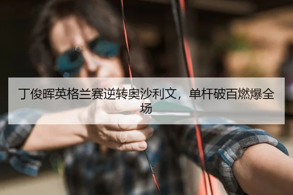 丁俊晖英格兰赛逆转奥沙利文，单杆破百燃爆全场